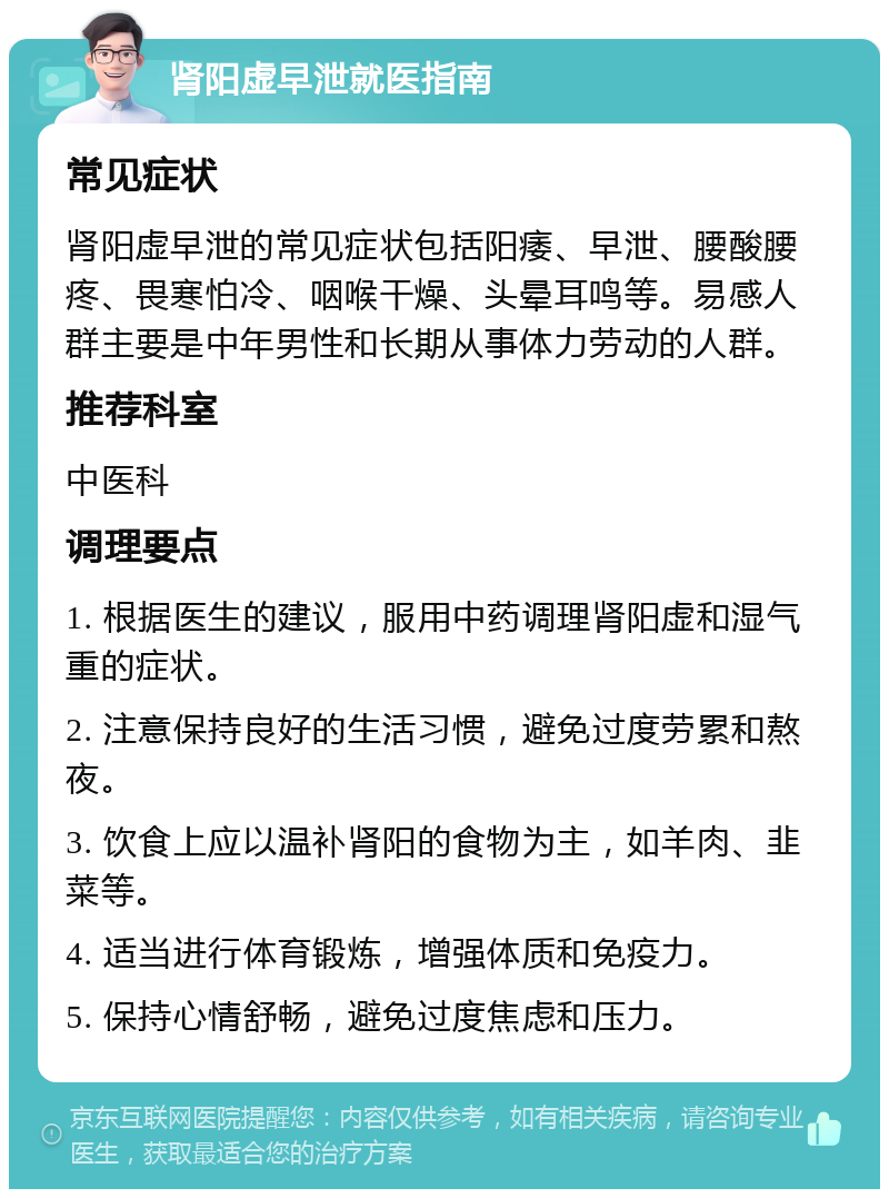 肾阳虚早泄就医指南 常见症状 肾阳虚早泄的常见症状包括阳痿、早泄、腰酸腰疼、畏寒怕冷、咽喉干燥、头晕耳鸣等。易感人群主要是中年男性和长期从事体力劳动的人群。 推荐科室 中医科 调理要点 1. 根据医生的建议，服用中药调理肾阳虚和湿气重的症状。 2. 注意保持良好的生活习惯，避免过度劳累和熬夜。 3. 饮食上应以温补肾阳的食物为主，如羊肉、韭菜等。 4. 适当进行体育锻炼，增强体质和免疫力。 5. 保持心情舒畅，避免过度焦虑和压力。