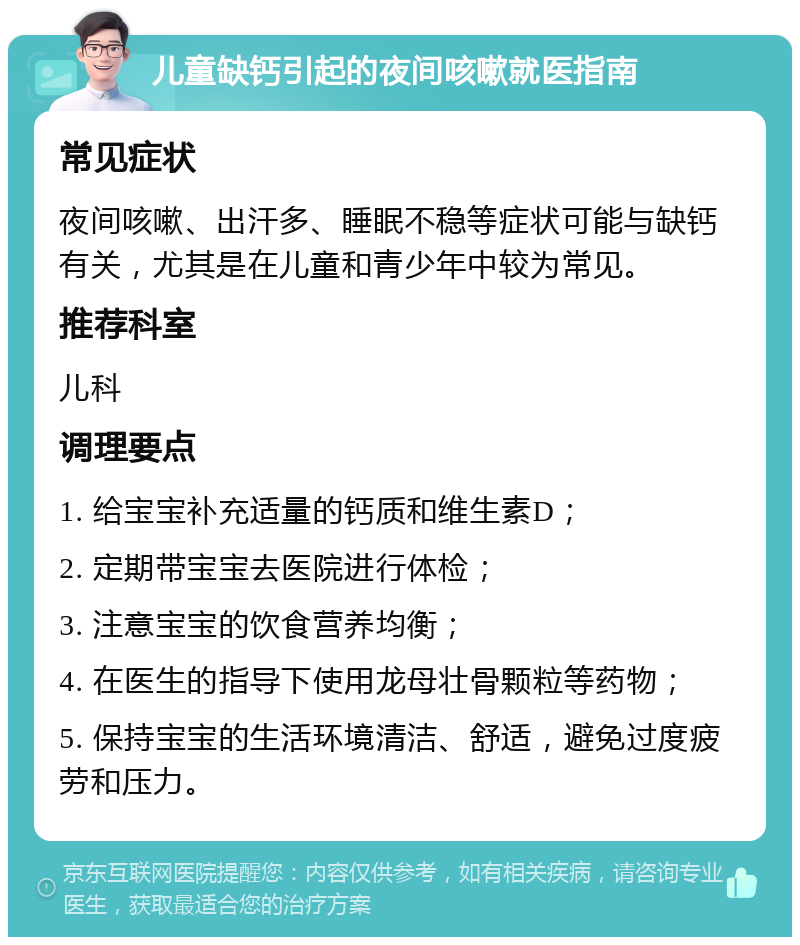 儿童缺钙引起的夜间咳嗽就医指南 常见症状 夜间咳嗽、出汗多、睡眠不稳等症状可能与缺钙有关，尤其是在儿童和青少年中较为常见。 推荐科室 儿科 调理要点 1. 给宝宝补充适量的钙质和维生素D； 2. 定期带宝宝去医院进行体检； 3. 注意宝宝的饮食营养均衡； 4. 在医生的指导下使用龙母壮骨颗粒等药物； 5. 保持宝宝的生活环境清洁、舒适，避免过度疲劳和压力。