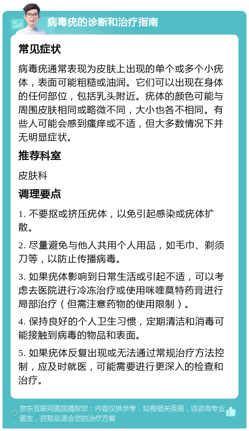 病毒疣的诊断和治疗指南 常见症状 病毒疣通常表现为皮肤上出现的单个或多个小疣体，表面可能粗糙或油润。它们可以出现在身体的任何部位，包括乳头附近。疣体的颜色可能与周围皮肤相同或略微不同，大小也各不相同。有些人可能会感到瘙痒或不适，但大多数情况下并无明显症状。 推荐科室 皮肤科 调理要点 1. 不要抠或挤压疣体，以免引起感染或疣体扩散。 2. 尽量避免与他人共用个人用品，如毛巾、剃须刀等，以防止传播病毒。 3. 如果疣体影响到日常生活或引起不适，可以考虑去医院进行冷冻治疗或使用咪喹莫特药膏进行局部治疗（但需注意药物的使用限制）。 4. 保持良好的个人卫生习惯，定期清洁和消毒可能接触到病毒的物品和表面。 5. 如果疣体反复出现或无法通过常规治疗方法控制，应及时就医，可能需要进行更深入的检查和治疗。