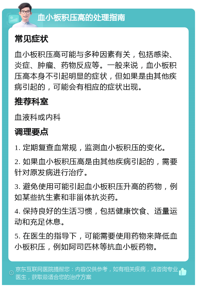 血小板积压高的处理指南 常见症状 血小板积压高可能与多种因素有关，包括感染、炎症、肿瘤、药物反应等。一般来说，血小板积压高本身不引起明显的症状，但如果是由其他疾病引起的，可能会有相应的症状出现。 推荐科室 血液科或内科 调理要点 1. 定期复查血常规，监测血小板积压的变化。 2. 如果血小板积压高是由其他疾病引起的，需要针对原发病进行治疗。 3. 避免使用可能引起血小板积压升高的药物，例如某些抗生素和非甾体抗炎药。 4. 保持良好的生活习惯，包括健康饮食、适量运动和充足休息。 5. 在医生的指导下，可能需要使用药物来降低血小板积压，例如阿司匹林等抗血小板药物。