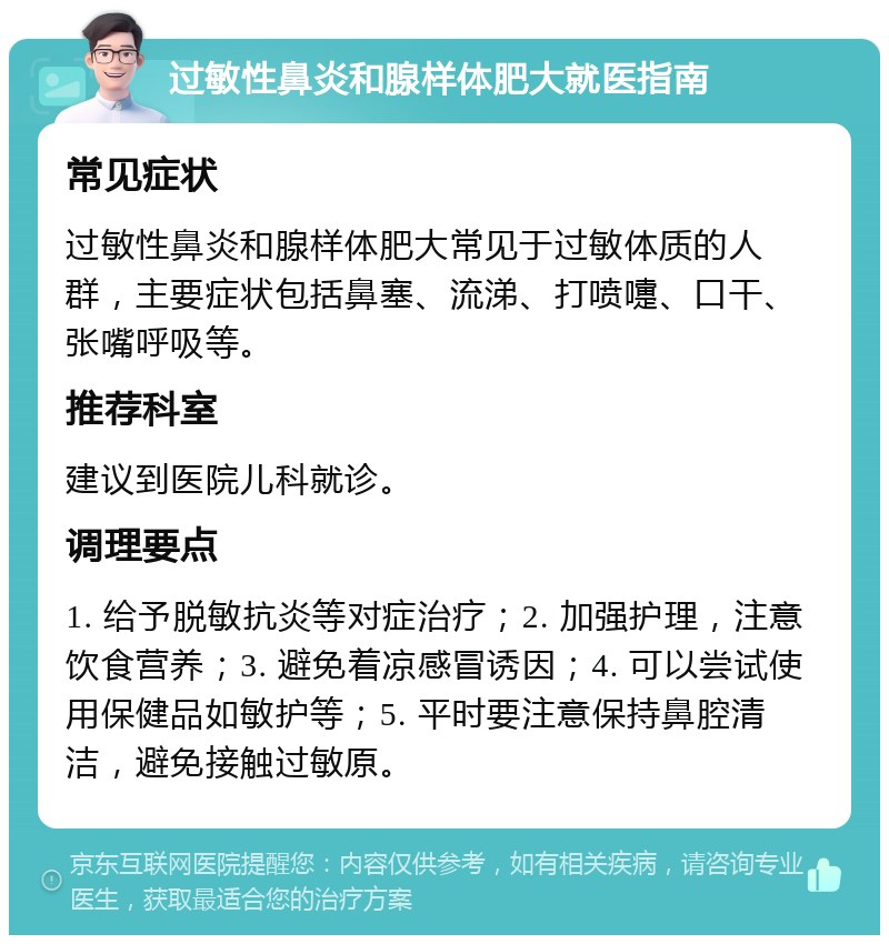 过敏性鼻炎和腺样体肥大就医指南 常见症状 过敏性鼻炎和腺样体肥大常见于过敏体质的人群，主要症状包括鼻塞、流涕、打喷嚏、口干、张嘴呼吸等。 推荐科室 建议到医院儿科就诊。 调理要点 1. 给予脱敏抗炎等对症治疗；2. 加强护理，注意饮食营养；3. 避免着凉感冒诱因；4. 可以尝试使用保健品如敏护等；5. 平时要注意保持鼻腔清洁，避免接触过敏原。