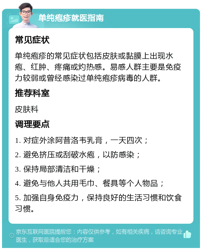 单纯疱疹就医指南 常见症状 单纯疱疹的常见症状包括皮肤或黏膜上出现水疱、红肿、疼痛或灼热感。易感人群主要是免疫力较弱或曾经感染过单纯疱疹病毒的人群。 推荐科室 皮肤科 调理要点 1. 对症外涂阿昔洛韦乳膏，一天四次； 2. 避免挤压或刮破水疱，以防感染； 3. 保持局部清洁和干燥； 4. 避免与他人共用毛巾、餐具等个人物品； 5. 加强自身免疫力，保持良好的生活习惯和饮食习惯。