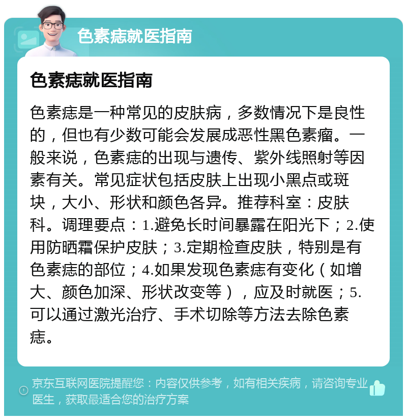 色素痣就医指南 色素痣就医指南 色素痣是一种常见的皮肤病，多数情况下是良性的，但也有少数可能会发展成恶性黑色素瘤。一般来说，色素痣的出现与遗传、紫外线照射等因素有关。常见症状包括皮肤上出现小黑点或斑块，大小、形状和颜色各异。推荐科室：皮肤科。调理要点：1.避免长时间暴露在阳光下；2.使用防晒霜保护皮肤；3.定期检查皮肤，特别是有色素痣的部位；4.如果发现色素痣有变化（如增大、颜色加深、形状改变等），应及时就医；5.可以通过激光治疗、手术切除等方法去除色素痣。