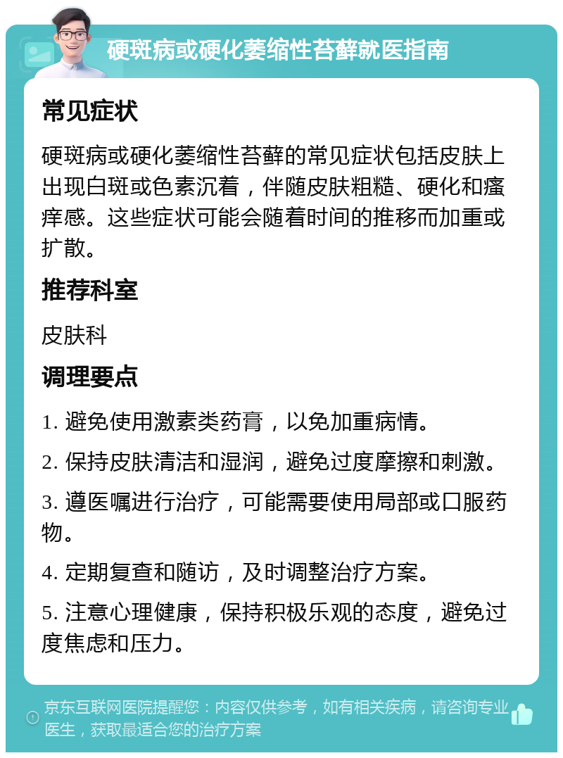 硬斑病或硬化萎缩性苔藓就医指南 常见症状 硬斑病或硬化萎缩性苔藓的常见症状包括皮肤上出现白斑或色素沉着，伴随皮肤粗糙、硬化和瘙痒感。这些症状可能会随着时间的推移而加重或扩散。 推荐科室 皮肤科 调理要点 1. 避免使用激素类药膏，以免加重病情。 2. 保持皮肤清洁和湿润，避免过度摩擦和刺激。 3. 遵医嘱进行治疗，可能需要使用局部或口服药物。 4. 定期复查和随访，及时调整治疗方案。 5. 注意心理健康，保持积极乐观的态度，避免过度焦虑和压力。