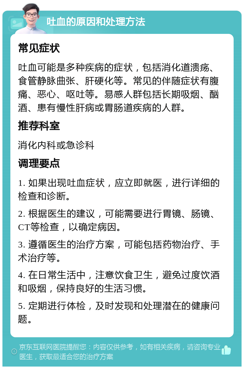 吐血的原因和处理方法 常见症状 吐血可能是多种疾病的症状，包括消化道溃疡、食管静脉曲张、肝硬化等。常见的伴随症状有腹痛、恶心、呕吐等。易感人群包括长期吸烟、酗酒、患有慢性肝病或胃肠道疾病的人群。 推荐科室 消化内科或急诊科 调理要点 1. 如果出现吐血症状，应立即就医，进行详细的检查和诊断。 2. 根据医生的建议，可能需要进行胃镜、肠镜、CT等检查，以确定病因。 3. 遵循医生的治疗方案，可能包括药物治疗、手术治疗等。 4. 在日常生活中，注意饮食卫生，避免过度饮酒和吸烟，保持良好的生活习惯。 5. 定期进行体检，及时发现和处理潜在的健康问题。