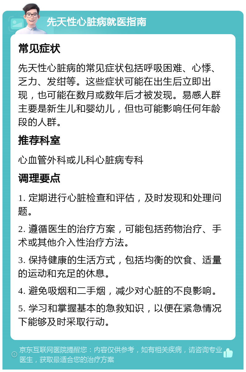 先天性心脏病就医指南 常见症状 先天性心脏病的常见症状包括呼吸困难、心悸、乏力、发绀等。这些症状可能在出生后立即出现，也可能在数月或数年后才被发现。易感人群主要是新生儿和婴幼儿，但也可能影响任何年龄段的人群。 推荐科室 心血管外科或儿科心脏病专科 调理要点 1. 定期进行心脏检查和评估，及时发现和处理问题。 2. 遵循医生的治疗方案，可能包括药物治疗、手术或其他介入性治疗方法。 3. 保持健康的生活方式，包括均衡的饮食、适量的运动和充足的休息。 4. 避免吸烟和二手烟，减少对心脏的不良影响。 5. 学习和掌握基本的急救知识，以便在紧急情况下能够及时采取行动。