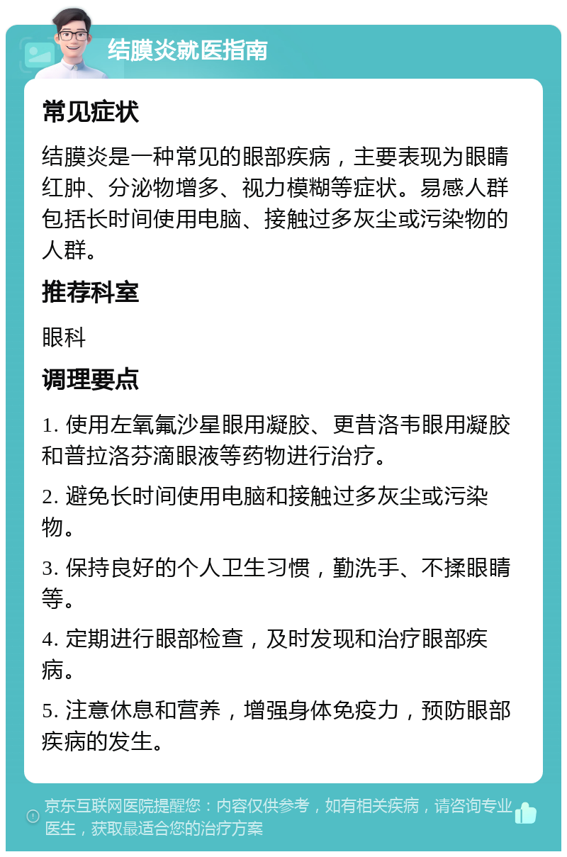 结膜炎就医指南 常见症状 结膜炎是一种常见的眼部疾病，主要表现为眼睛红肿、分泌物增多、视力模糊等症状。易感人群包括长时间使用电脑、接触过多灰尘或污染物的人群。 推荐科室 眼科 调理要点 1. 使用左氧氟沙星眼用凝胶、更昔洛韦眼用凝胶和普拉洛芬滴眼液等药物进行治疗。 2. 避免长时间使用电脑和接触过多灰尘或污染物。 3. 保持良好的个人卫生习惯，勤洗手、不揉眼睛等。 4. 定期进行眼部检查，及时发现和治疗眼部疾病。 5. 注意休息和营养，增强身体免疫力，预防眼部疾病的发生。