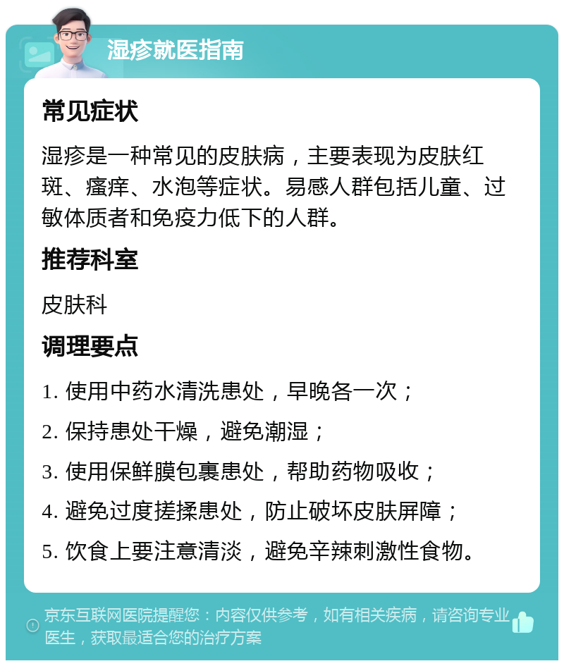 湿疹就医指南 常见症状 湿疹是一种常见的皮肤病，主要表现为皮肤红斑、瘙痒、水泡等症状。易感人群包括儿童、过敏体质者和免疫力低下的人群。 推荐科室 皮肤科 调理要点 1. 使用中药水清洗患处，早晚各一次； 2. 保持患处干燥，避免潮湿； 3. 使用保鲜膜包裹患处，帮助药物吸收； 4. 避免过度搓揉患处，防止破坏皮肤屏障； 5. 饮食上要注意清淡，避免辛辣刺激性食物。