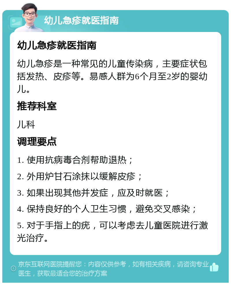 幼儿急疹就医指南 幼儿急疹就医指南 幼儿急疹是一种常见的儿童传染病，主要症状包括发热、皮疹等。易感人群为6个月至2岁的婴幼儿。 推荐科室 儿科 调理要点 1. 使用抗病毒合剂帮助退热； 2. 外用炉甘石涂抹以缓解皮疹； 3. 如果出现其他并发症，应及时就医； 4. 保持良好的个人卫生习惯，避免交叉感染； 5. 对于手指上的疣，可以考虑去儿童医院进行激光治疗。