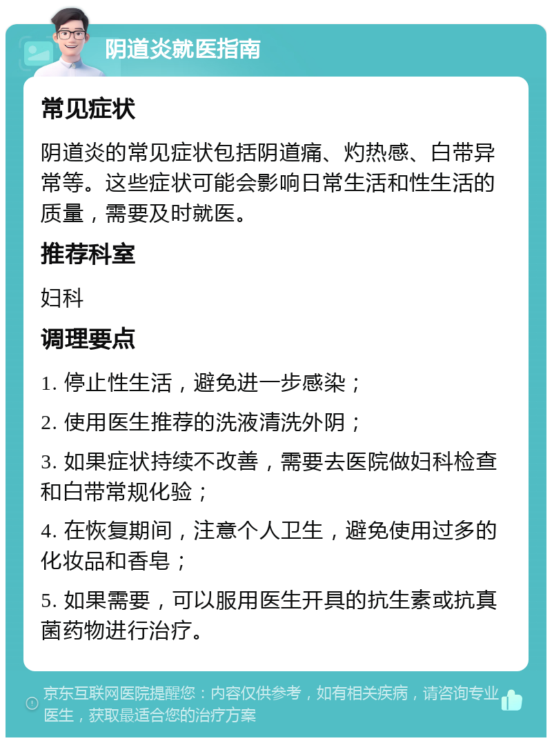 阴道炎就医指南 常见症状 阴道炎的常见症状包括阴道痛、灼热感、白带异常等。这些症状可能会影响日常生活和性生活的质量，需要及时就医。 推荐科室 妇科 调理要点 1. 停止性生活，避免进一步感染； 2. 使用医生推荐的洗液清洗外阴； 3. 如果症状持续不改善，需要去医院做妇科检查和白带常规化验； 4. 在恢复期间，注意个人卫生，避免使用过多的化妆品和香皂； 5. 如果需要，可以服用医生开具的抗生素或抗真菌药物进行治疗。