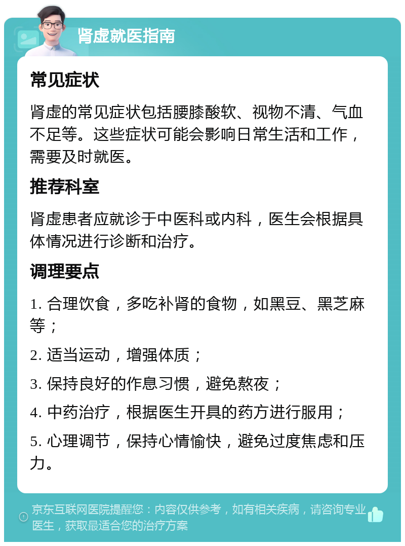 肾虚就医指南 常见症状 肾虚的常见症状包括腰膝酸软、视物不清、气血不足等。这些症状可能会影响日常生活和工作，需要及时就医。 推荐科室 肾虚患者应就诊于中医科或内科，医生会根据具体情况进行诊断和治疗。 调理要点 1. 合理饮食，多吃补肾的食物，如黑豆、黑芝麻等； 2. 适当运动，增强体质； 3. 保持良好的作息习惯，避免熬夜； 4. 中药治疗，根据医生开具的药方进行服用； 5. 心理调节，保持心情愉快，避免过度焦虑和压力。