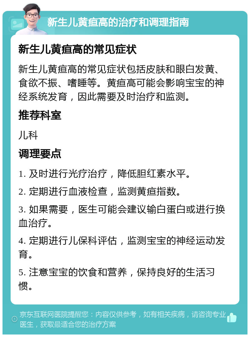 新生儿黄疸高的治疗和调理指南 新生儿黄疸高的常见症状 新生儿黄疸高的常见症状包括皮肤和眼白发黄、食欲不振、嗜睡等。黄疸高可能会影响宝宝的神经系统发育，因此需要及时治疗和监测。 推荐科室 儿科 调理要点 1. 及时进行光疗治疗，降低胆红素水平。 2. 定期进行血液检查，监测黄疸指数。 3. 如果需要，医生可能会建议输白蛋白或进行换血治疗。 4. 定期进行儿保科评估，监测宝宝的神经运动发育。 5. 注意宝宝的饮食和营养，保持良好的生活习惯。