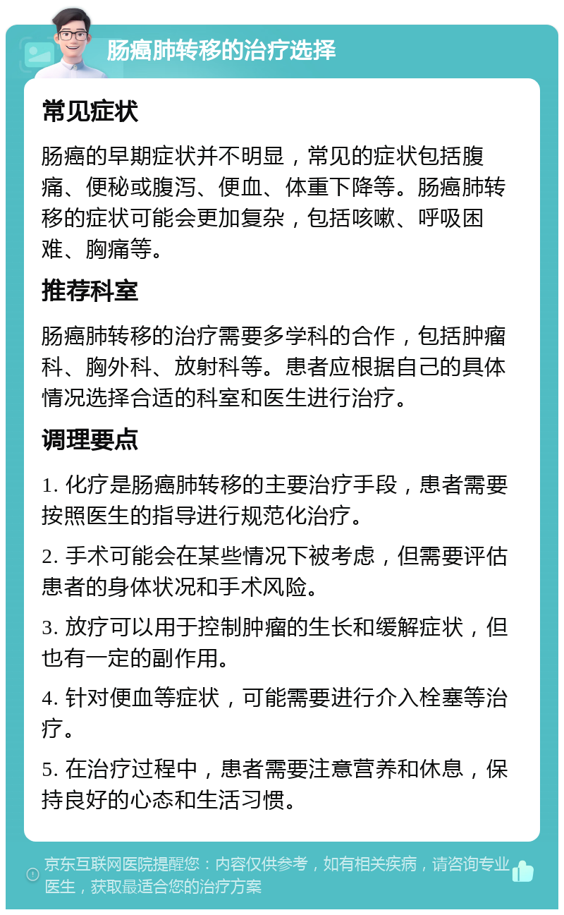 肠癌肺转移的治疗选择 常见症状 肠癌的早期症状并不明显，常见的症状包括腹痛、便秘或腹泻、便血、体重下降等。肠癌肺转移的症状可能会更加复杂，包括咳嗽、呼吸困难、胸痛等。 推荐科室 肠癌肺转移的治疗需要多学科的合作，包括肿瘤科、胸外科、放射科等。患者应根据自己的具体情况选择合适的科室和医生进行治疗。 调理要点 1. 化疗是肠癌肺转移的主要治疗手段，患者需要按照医生的指导进行规范化治疗。 2. 手术可能会在某些情况下被考虑，但需要评估患者的身体状况和手术风险。 3. 放疗可以用于控制肿瘤的生长和缓解症状，但也有一定的副作用。 4. 针对便血等症状，可能需要进行介入栓塞等治疗。 5. 在治疗过程中，患者需要注意营养和休息，保持良好的心态和生活习惯。