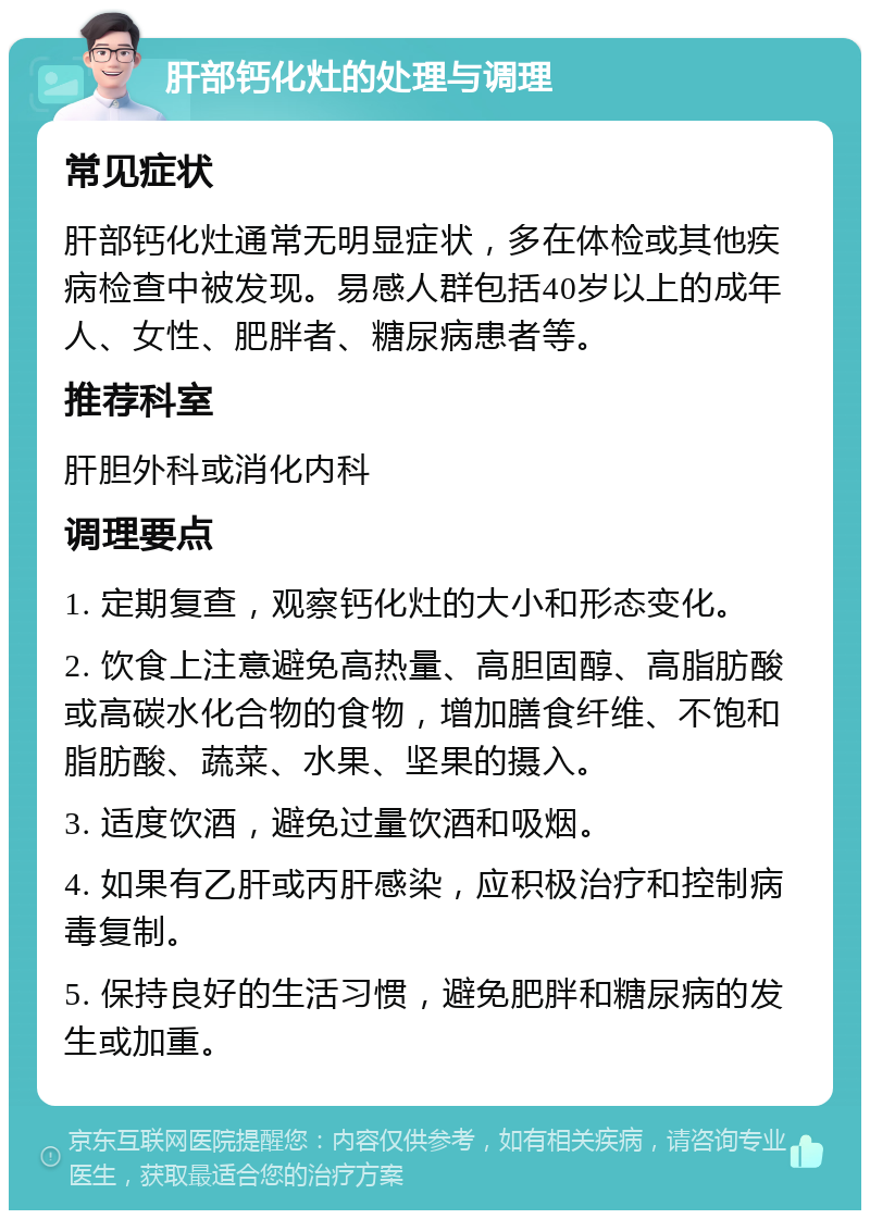 肝部钙化灶的处理与调理 常见症状 肝部钙化灶通常无明显症状，多在体检或其他疾病检查中被发现。易感人群包括40岁以上的成年人、女性、肥胖者、糖尿病患者等。 推荐科室 肝胆外科或消化内科 调理要点 1. 定期复查，观察钙化灶的大小和形态变化。 2. 饮食上注意避免高热量、高胆固醇、高脂肪酸或高碳水化合物的食物，增加膳食纤维、不饱和脂肪酸、蔬菜、水果、坚果的摄入。 3. 适度饮酒，避免过量饮酒和吸烟。 4. 如果有乙肝或丙肝感染，应积极治疗和控制病毒复制。 5. 保持良好的生活习惯，避免肥胖和糖尿病的发生或加重。