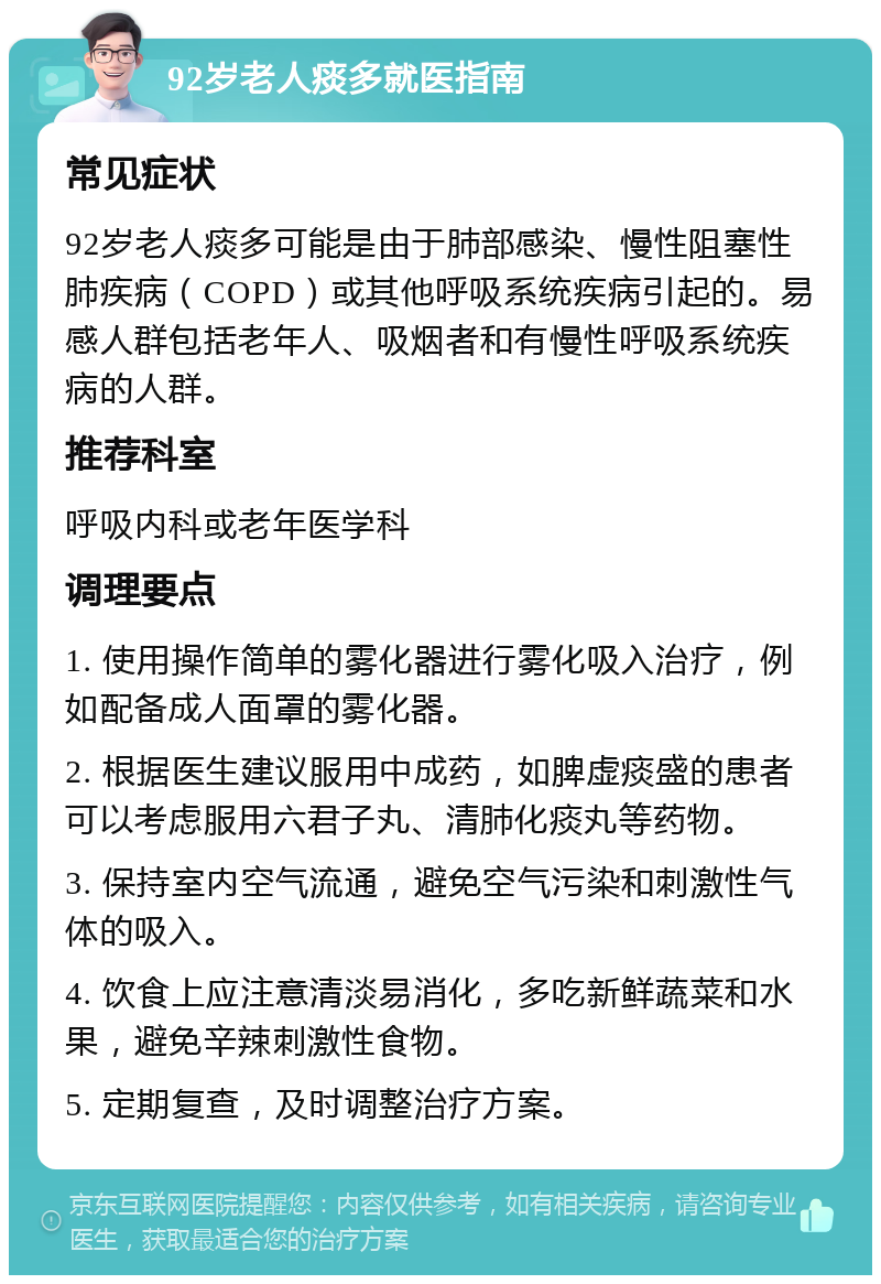 92岁老人痰多就医指南 常见症状 92岁老人痰多可能是由于肺部感染、慢性阻塞性肺疾病（COPD）或其他呼吸系统疾病引起的。易感人群包括老年人、吸烟者和有慢性呼吸系统疾病的人群。 推荐科室 呼吸内科或老年医学科 调理要点 1. 使用操作简单的雾化器进行雾化吸入治疗，例如配备成人面罩的雾化器。 2. 根据医生建议服用中成药，如脾虚痰盛的患者可以考虑服用六君子丸、清肺化痰丸等药物。 3. 保持室内空气流通，避免空气污染和刺激性气体的吸入。 4. 饮食上应注意清淡易消化，多吃新鲜蔬菜和水果，避免辛辣刺激性食物。 5. 定期复查，及时调整治疗方案。