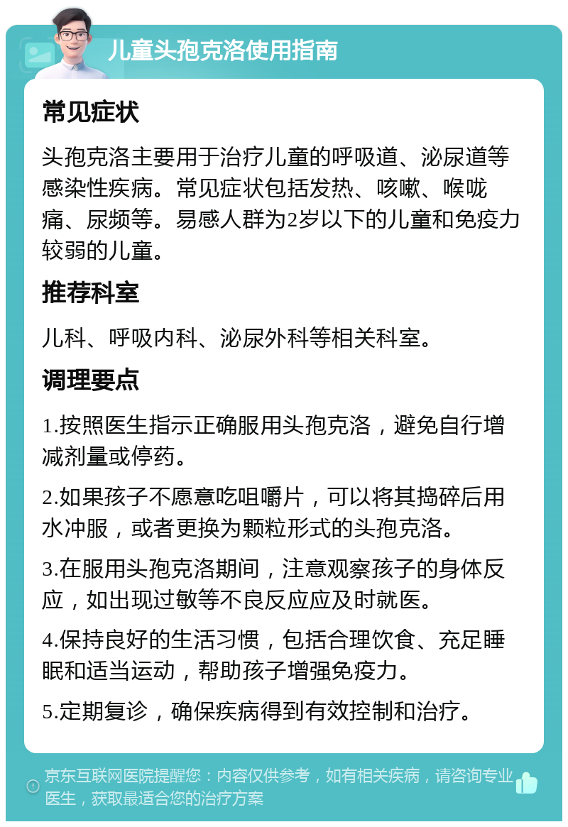 儿童头孢克洛使用指南 常见症状 头孢克洛主要用于治疗儿童的呼吸道、泌尿道等感染性疾病。常见症状包括发热、咳嗽、喉咙痛、尿频等。易感人群为2岁以下的儿童和免疫力较弱的儿童。 推荐科室 儿科、呼吸内科、泌尿外科等相关科室。 调理要点 1.按照医生指示正确服用头孢克洛，避免自行增减剂量或停药。 2.如果孩子不愿意吃咀嚼片，可以将其捣碎后用水冲服，或者更换为颗粒形式的头孢克洛。 3.在服用头孢克洛期间，注意观察孩子的身体反应，如出现过敏等不良反应应及时就医。 4.保持良好的生活习惯，包括合理饮食、充足睡眠和适当运动，帮助孩子增强免疫力。 5.定期复诊，确保疾病得到有效控制和治疗。