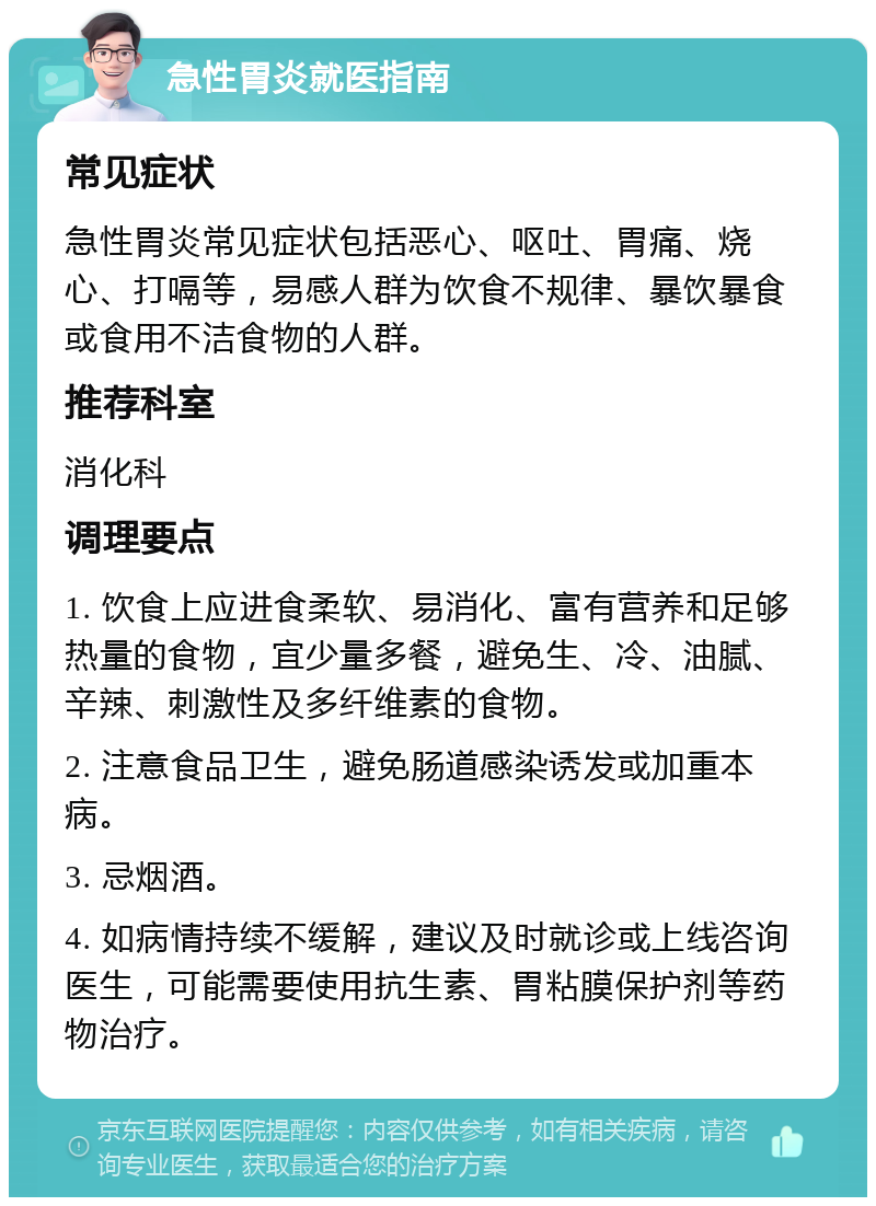 急性胃炎就医指南 常见症状 急性胃炎常见症状包括恶心、呕吐、胃痛、烧心、打嗝等，易感人群为饮食不规律、暴饮暴食或食用不洁食物的人群。 推荐科室 消化科 调理要点 1. 饮食上应进食柔软、易消化、富有营养和足够热量的食物，宜少量多餐，避免生、冷、油腻、辛辣、刺激性及多纤维素的食物。 2. 注意食品卫生，避免肠道感染诱发或加重本病。 3. 忌烟酒。 4. 如病情持续不缓解，建议及时就诊或上线咨询医生，可能需要使用抗生素、胃粘膜保护剂等药物治疗。