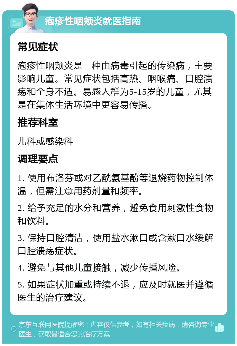 疱疹性咽颊炎就医指南 常见症状 疱疹性咽颊炎是一种由病毒引起的传染病，主要影响儿童。常见症状包括高热、咽喉痛、口腔溃疡和全身不适。易感人群为5-15岁的儿童，尤其是在集体生活环境中更容易传播。 推荐科室 儿科或感染科 调理要点 1. 使用布洛芬或对乙酰氨基酚等退烧药物控制体温，但需注意用药剂量和频率。 2. 给予充足的水分和营养，避免食用刺激性食物和饮料。 3. 保持口腔清洁，使用盐水漱口或含漱口水缓解口腔溃疡症状。 4. 避免与其他儿童接触，减少传播风险。 5. 如果症状加重或持续不退，应及时就医并遵循医生的治疗建议。