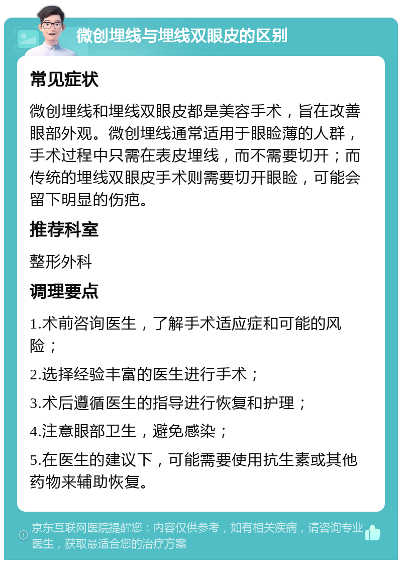 微创埋线与埋线双眼皮的区别 常见症状 微创埋线和埋线双眼皮都是美容手术，旨在改善眼部外观。微创埋线通常适用于眼睑薄的人群，手术过程中只需在表皮埋线，而不需要切开；而传统的埋线双眼皮手术则需要切开眼睑，可能会留下明显的伤疤。 推荐科室 整形外科 调理要点 1.术前咨询医生，了解手术适应症和可能的风险； 2.选择经验丰富的医生进行手术； 3.术后遵循医生的指导进行恢复和护理； 4.注意眼部卫生，避免感染； 5.在医生的建议下，可能需要使用抗生素或其他药物来辅助恢复。