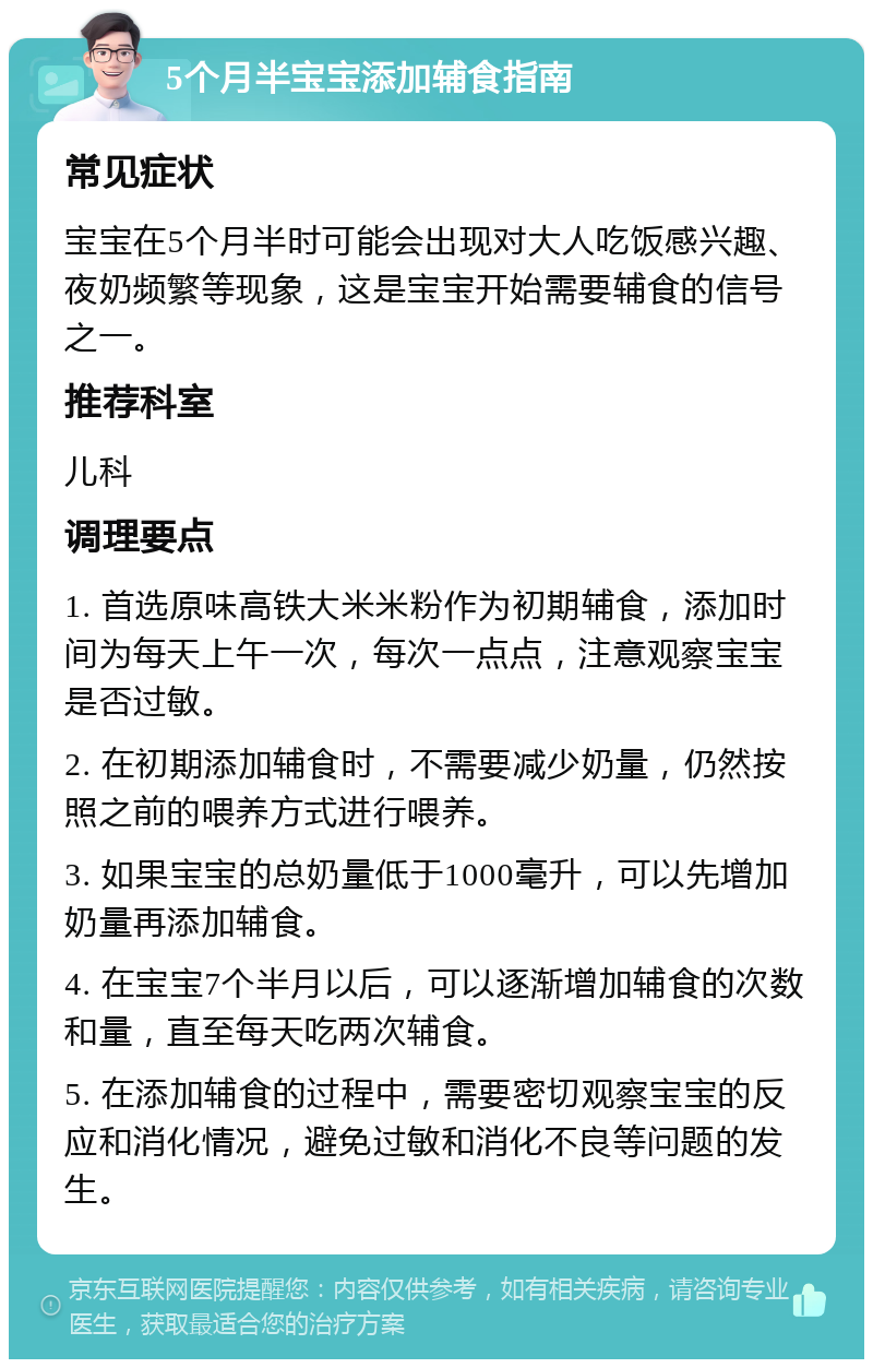 5个月半宝宝添加辅食指南 常见症状 宝宝在5个月半时可能会出现对大人吃饭感兴趣、夜奶频繁等现象，这是宝宝开始需要辅食的信号之一。 推荐科室 儿科 调理要点 1. 首选原味高铁大米米粉作为初期辅食，添加时间为每天上午一次，每次一点点，注意观察宝宝是否过敏。 2. 在初期添加辅食时，不需要减少奶量，仍然按照之前的喂养方式进行喂养。 3. 如果宝宝的总奶量低于1000毫升，可以先增加奶量再添加辅食。 4. 在宝宝7个半月以后，可以逐渐增加辅食的次数和量，直至每天吃两次辅食。 5. 在添加辅食的过程中，需要密切观察宝宝的反应和消化情况，避免过敏和消化不良等问题的发生。