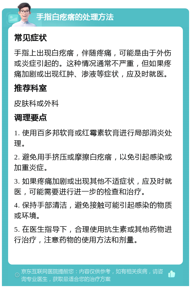 手指白疙瘩的处理方法 常见症状 手指上出现白疙瘩，伴随疼痛，可能是由于外伤或炎症引起的。这种情况通常不严重，但如果疼痛加剧或出现红肿、渗液等症状，应及时就医。 推荐科室 皮肤科或外科 调理要点 1. 使用百多邦软膏或红霉素软膏进行局部消炎处理。 2. 避免用手挤压或摩擦白疙瘩，以免引起感染或加重炎症。 3. 如果疼痛加剧或出现其他不适症状，应及时就医，可能需要进行进一步的检查和治疗。 4. 保持手部清洁，避免接触可能引起感染的物质或环境。 5. 在医生指导下，合理使用抗生素或其他药物进行治疗，注意药物的使用方法和剂量。