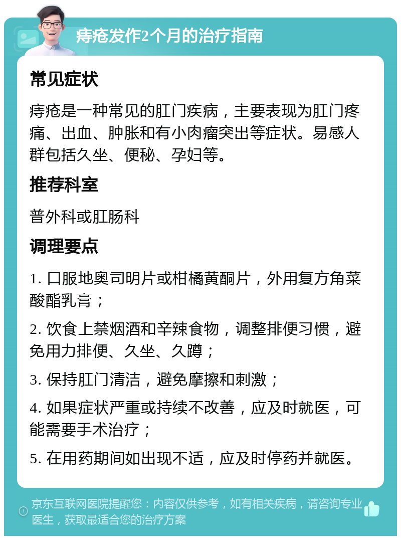 痔疮发作2个月的治疗指南 常见症状 痔疮是一种常见的肛门疾病，主要表现为肛门疼痛、出血、肿胀和有小肉瘤突出等症状。易感人群包括久坐、便秘、孕妇等。 推荐科室 普外科或肛肠科 调理要点 1. 口服地奥司明片或柑橘黄酮片，外用复方角菜酸酯乳膏； 2. 饮食上禁烟酒和辛辣食物，调整排便习惯，避免用力排便、久坐、久蹲； 3. 保持肛门清洁，避免摩擦和刺激； 4. 如果症状严重或持续不改善，应及时就医，可能需要手术治疗； 5. 在用药期间如出现不适，应及时停药并就医。