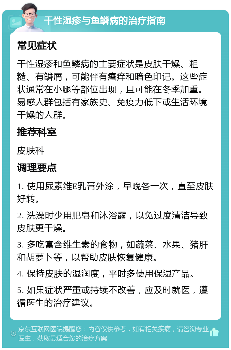 干性湿疹与鱼鳞病的治疗指南 常见症状 干性湿疹和鱼鳞病的主要症状是皮肤干燥、粗糙、有鳞屑，可能伴有瘙痒和暗色印记。这些症状通常在小腿等部位出现，且可能在冬季加重。易感人群包括有家族史、免疫力低下或生活环境干燥的人群。 推荐科室 皮肤科 调理要点 1. 使用尿素维E乳膏外涂，早晚各一次，直至皮肤好转。 2. 洗澡时少用肥皂和沐浴露，以免过度清洁导致皮肤更干燥。 3. 多吃富含维生素的食物，如蔬菜、水果、猪肝和胡萝卜等，以帮助皮肤恢复健康。 4. 保持皮肤的湿润度，平时多使用保湿产品。 5. 如果症状严重或持续不改善，应及时就医，遵循医生的治疗建议。