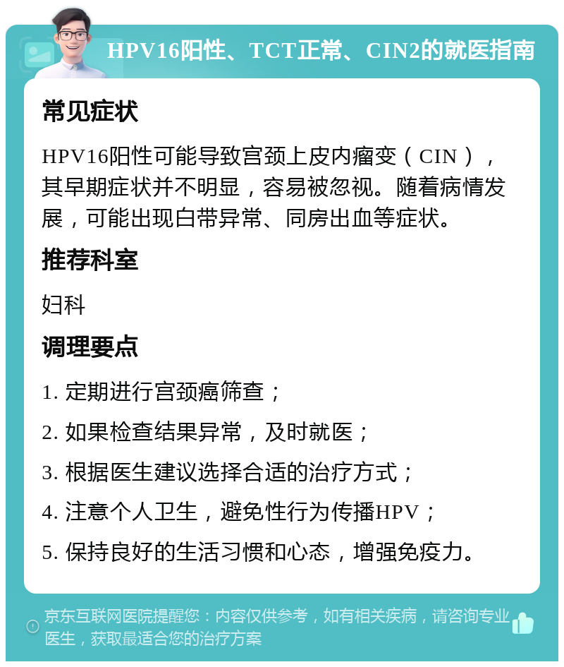 HPV16阳性、TCT正常、CIN2的就医指南 常见症状 HPV16阳性可能导致宫颈上皮内瘤变（CIN），其早期症状并不明显，容易被忽视。随着病情发展，可能出现白带异常、同房出血等症状。 推荐科室 妇科 调理要点 1. 定期进行宫颈癌筛查； 2. 如果检查结果异常，及时就医； 3. 根据医生建议选择合适的治疗方式； 4. 注意个人卫生，避免性行为传播HPV； 5. 保持良好的生活习惯和心态，增强免疫力。