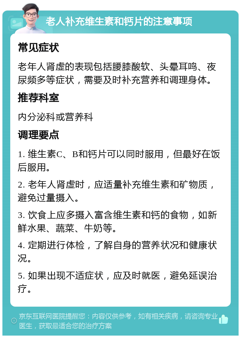 老人补充维生素和钙片的注意事项 常见症状 老年人肾虚的表现包括腰膝酸软、头晕耳鸣、夜尿频多等症状，需要及时补充营养和调理身体。 推荐科室 内分泌科或营养科 调理要点 1. 维生素C、B和钙片可以同时服用，但最好在饭后服用。 2. 老年人肾虚时，应适量补充维生素和矿物质，避免过量摄入。 3. 饮食上应多摄入富含维生素和钙的食物，如新鲜水果、蔬菜、牛奶等。 4. 定期进行体检，了解自身的营养状况和健康状况。 5. 如果出现不适症状，应及时就医，避免延误治疗。