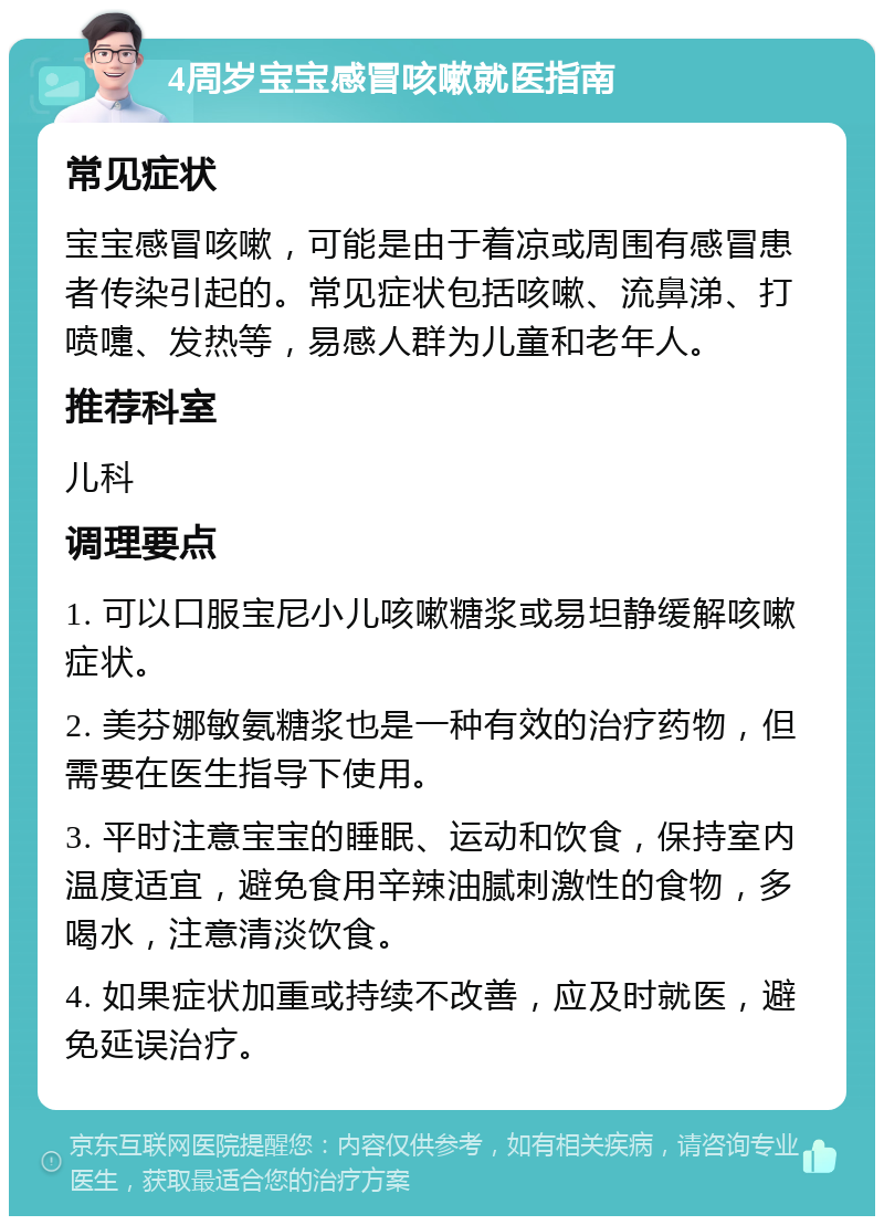 4周岁宝宝感冒咳嗽就医指南 常见症状 宝宝感冒咳嗽，可能是由于着凉或周围有感冒患者传染引起的。常见症状包括咳嗽、流鼻涕、打喷嚏、发热等，易感人群为儿童和老年人。 推荐科室 儿科 调理要点 1. 可以口服宝尼小儿咳嗽糖浆或易坦静缓解咳嗽症状。 2. 美芬娜敏氨糖浆也是一种有效的治疗药物，但需要在医生指导下使用。 3. 平时注意宝宝的睡眠、运动和饮食，保持室内温度适宜，避免食用辛辣油腻刺激性的食物，多喝水，注意清淡饮食。 4. 如果症状加重或持续不改善，应及时就医，避免延误治疗。