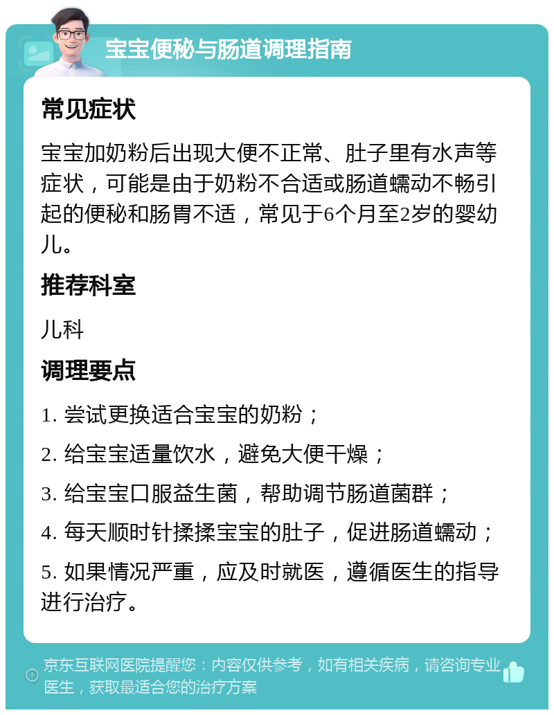 宝宝便秘与肠道调理指南 常见症状 宝宝加奶粉后出现大便不正常、肚子里有水声等症状，可能是由于奶粉不合适或肠道蠕动不畅引起的便秘和肠胃不适，常见于6个月至2岁的婴幼儿。 推荐科室 儿科 调理要点 1. 尝试更换适合宝宝的奶粉； 2. 给宝宝适量饮水，避免大便干燥； 3. 给宝宝口服益生菌，帮助调节肠道菌群； 4. 每天顺时针揉揉宝宝的肚子，促进肠道蠕动； 5. 如果情况严重，应及时就医，遵循医生的指导进行治疗。