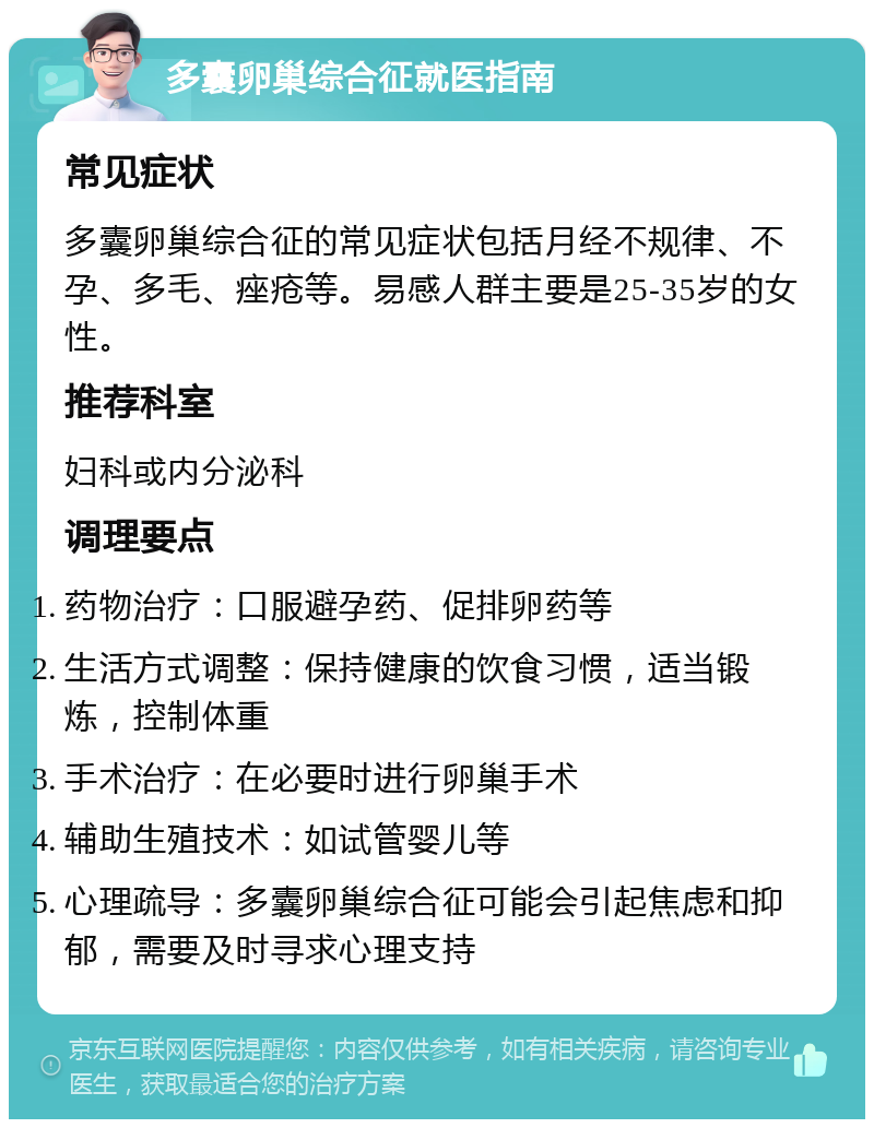 多囊卵巢综合征就医指南 常见症状 多囊卵巢综合征的常见症状包括月经不规律、不孕、多毛、痤疮等。易感人群主要是25-35岁的女性。 推荐科室 妇科或内分泌科 调理要点 药物治疗：口服避孕药、促排卵药等 生活方式调整：保持健康的饮食习惯，适当锻炼，控制体重 手术治疗：在必要时进行卵巢手术 辅助生殖技术：如试管婴儿等 心理疏导：多囊卵巢综合征可能会引起焦虑和抑郁，需要及时寻求心理支持