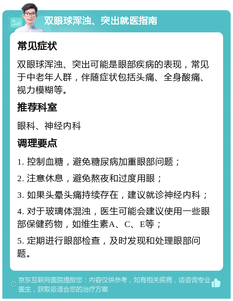 双眼球浑浊、突出就医指南 常见症状 双眼球浑浊、突出可能是眼部疾病的表现，常见于中老年人群，伴随症状包括头痛、全身酸痛、视力模糊等。 推荐科室 眼科、神经内科 调理要点 1. 控制血糖，避免糖尿病加重眼部问题； 2. 注意休息，避免熬夜和过度用眼； 3. 如果头晕头痛持续存在，建议就诊神经内科； 4. 对于玻璃体混浊，医生可能会建议使用一些眼部保健药物，如维生素A、C、E等； 5. 定期进行眼部检查，及时发现和处理眼部问题。