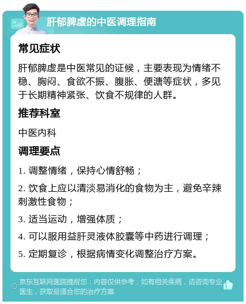 肝郁脾虚的中医调理指南 常见症状 肝郁脾虚是中医常见的证候，主要表现为情绪不稳、胸闷、食欲不振、腹胀、便溏等症状，多见于长期精神紧张、饮食不规律的人群。 推荐科室 中医内科 调理要点 1. 调整情绪，保持心情舒畅； 2. 饮食上应以清淡易消化的食物为主，避免辛辣刺激性食物； 3. 适当运动，增强体质； 4. 可以服用益肝灵液体胶囊等中药进行调理； 5. 定期复诊，根据病情变化调整治疗方案。