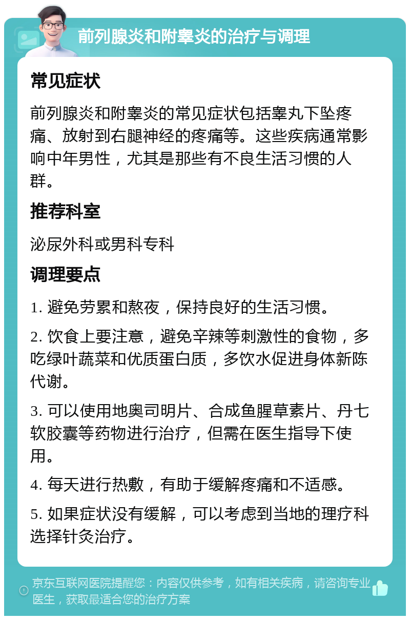 前列腺炎和附睾炎的治疗与调理 常见症状 前列腺炎和附睾炎的常见症状包括睾丸下坠疼痛、放射到右腿神经的疼痛等。这些疾病通常影响中年男性，尤其是那些有不良生活习惯的人群。 推荐科室 泌尿外科或男科专科 调理要点 1. 避免劳累和熬夜，保持良好的生活习惯。 2. 饮食上要注意，避免辛辣等刺激性的食物，多吃绿叶蔬菜和优质蛋白质，多饮水促进身体新陈代谢。 3. 可以使用地奥司明片、合成鱼腥草素片、丹七软胶囊等药物进行治疗，但需在医生指导下使用。 4. 每天进行热敷，有助于缓解疼痛和不适感。 5. 如果症状没有缓解，可以考虑到当地的理疗科选择针灸治疗。