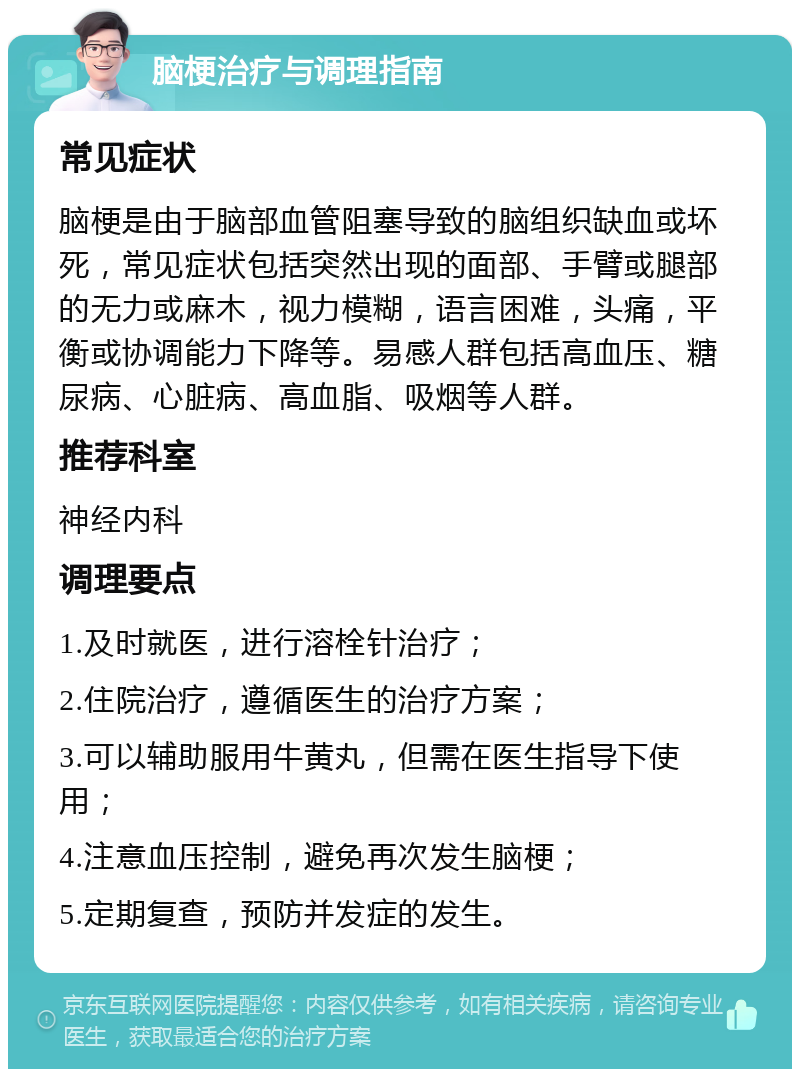 脑梗治疗与调理指南 常见症状 脑梗是由于脑部血管阻塞导致的脑组织缺血或坏死，常见症状包括突然出现的面部、手臂或腿部的无力或麻木，视力模糊，语言困难，头痛，平衡或协调能力下降等。易感人群包括高血压、糖尿病、心脏病、高血脂、吸烟等人群。 推荐科室 神经内科 调理要点 1.及时就医，进行溶栓针治疗； 2.住院治疗，遵循医生的治疗方案； 3.可以辅助服用牛黄丸，但需在医生指导下使用； 4.注意血压控制，避免再次发生脑梗； 5.定期复查，预防并发症的发生。