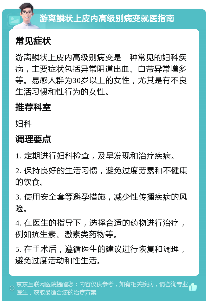 游离鳞状上皮内高级别病变就医指南 常见症状 游离鳞状上皮内高级别病变是一种常见的妇科疾病，主要症状包括异常阴道出血、白带异常增多等。易感人群为30岁以上的女性，尤其是有不良生活习惯和性行为的女性。 推荐科室 妇科 调理要点 1. 定期进行妇科检查，及早发现和治疗疾病。 2. 保持良好的生活习惯，避免过度劳累和不健康的饮食。 3. 使用安全套等避孕措施，减少性传播疾病的风险。 4. 在医生的指导下，选择合适的药物进行治疗，例如抗生素、激素类药物等。 5. 在手术后，遵循医生的建议进行恢复和调理，避免过度活动和性生活。