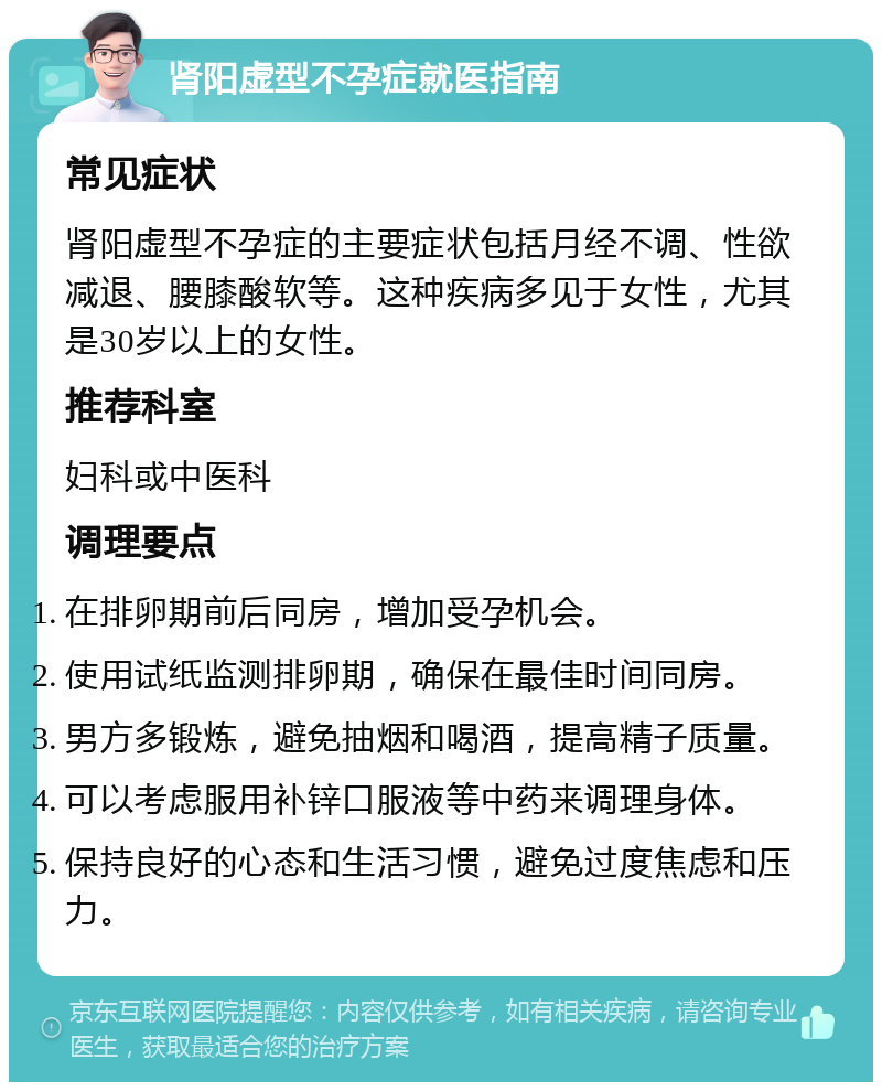 肾阳虚型不孕症就医指南 常见症状 肾阳虚型不孕症的主要症状包括月经不调、性欲减退、腰膝酸软等。这种疾病多见于女性，尤其是30岁以上的女性。 推荐科室 妇科或中医科 调理要点 在排卵期前后同房，增加受孕机会。 使用试纸监测排卵期，确保在最佳时间同房。 男方多锻炼，避免抽烟和喝酒，提高精子质量。 可以考虑服用补锌口服液等中药来调理身体。 保持良好的心态和生活习惯，避免过度焦虑和压力。