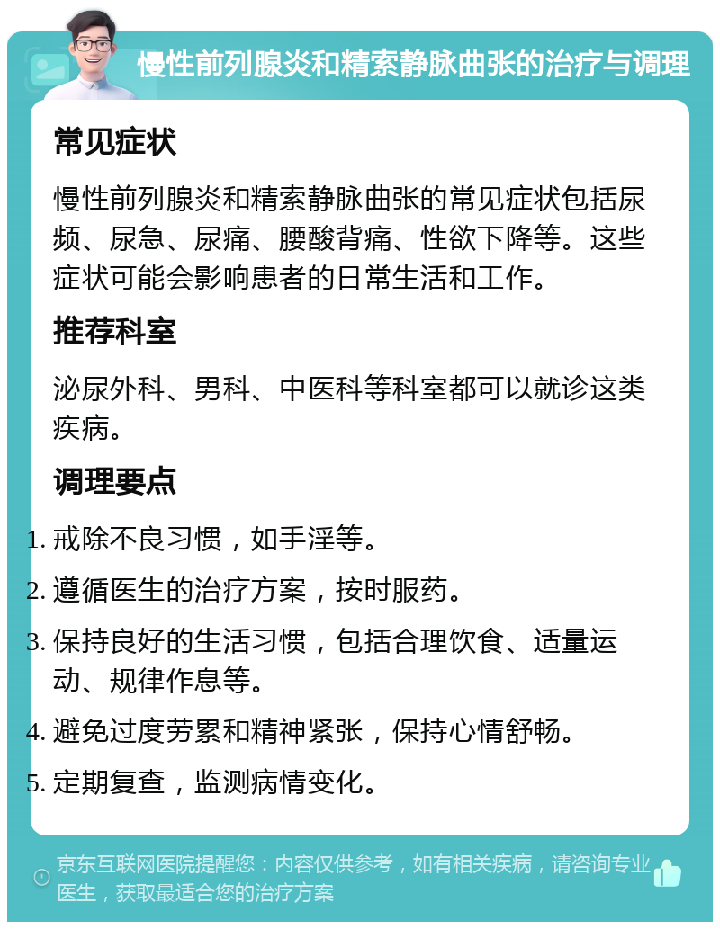 慢性前列腺炎和精索静脉曲张的治疗与调理 常见症状 慢性前列腺炎和精索静脉曲张的常见症状包括尿频、尿急、尿痛、腰酸背痛、性欲下降等。这些症状可能会影响患者的日常生活和工作。 推荐科室 泌尿外科、男科、中医科等科室都可以就诊这类疾病。 调理要点 戒除不良习惯，如手淫等。 遵循医生的治疗方案，按时服药。 保持良好的生活习惯，包括合理饮食、适量运动、规律作息等。 避免过度劳累和精神紧张，保持心情舒畅。 定期复查，监测病情变化。