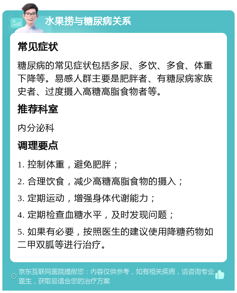 水果捞与糖尿病关系 常见症状 糖尿病的常见症状包括多尿、多饮、多食、体重下降等。易感人群主要是肥胖者、有糖尿病家族史者、过度摄入高糖高脂食物者等。 推荐科室 内分泌科 调理要点 1. 控制体重，避免肥胖； 2. 合理饮食，减少高糖高脂食物的摄入； 3. 定期运动，增强身体代谢能力； 4. 定期检查血糖水平，及时发现问题； 5. 如果有必要，按照医生的建议使用降糖药物如二甲双胍等进行治疗。