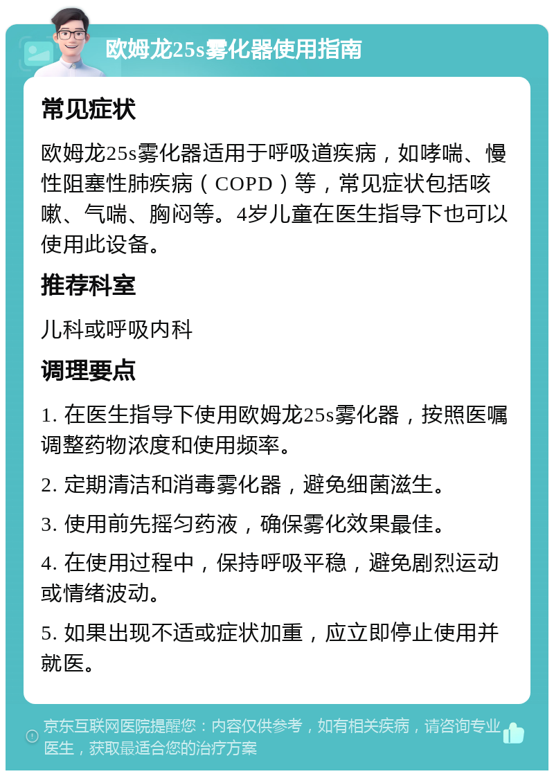 欧姆龙25s雾化器使用指南 常见症状 欧姆龙25s雾化器适用于呼吸道疾病，如哮喘、慢性阻塞性肺疾病（COPD）等，常见症状包括咳嗽、气喘、胸闷等。4岁儿童在医生指导下也可以使用此设备。 推荐科室 儿科或呼吸内科 调理要点 1. 在医生指导下使用欧姆龙25s雾化器，按照医嘱调整药物浓度和使用频率。 2. 定期清洁和消毒雾化器，避免细菌滋生。 3. 使用前先摇匀药液，确保雾化效果最佳。 4. 在使用过程中，保持呼吸平稳，避免剧烈运动或情绪波动。 5. 如果出现不适或症状加重，应立即停止使用并就医。