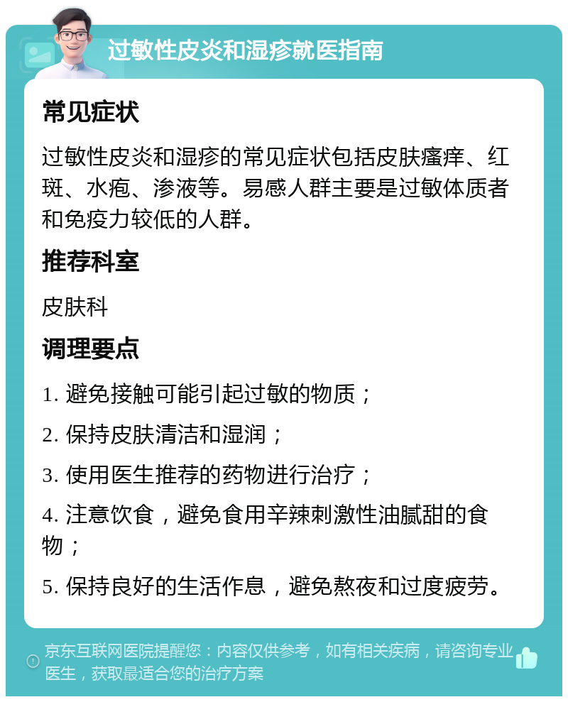 过敏性皮炎和湿疹就医指南 常见症状 过敏性皮炎和湿疹的常见症状包括皮肤瘙痒、红斑、水疱、渗液等。易感人群主要是过敏体质者和免疫力较低的人群。 推荐科室 皮肤科 调理要点 1. 避免接触可能引起过敏的物质； 2. 保持皮肤清洁和湿润； 3. 使用医生推荐的药物进行治疗； 4. 注意饮食，避免食用辛辣刺激性油腻甜的食物； 5. 保持良好的生活作息，避免熬夜和过度疲劳。