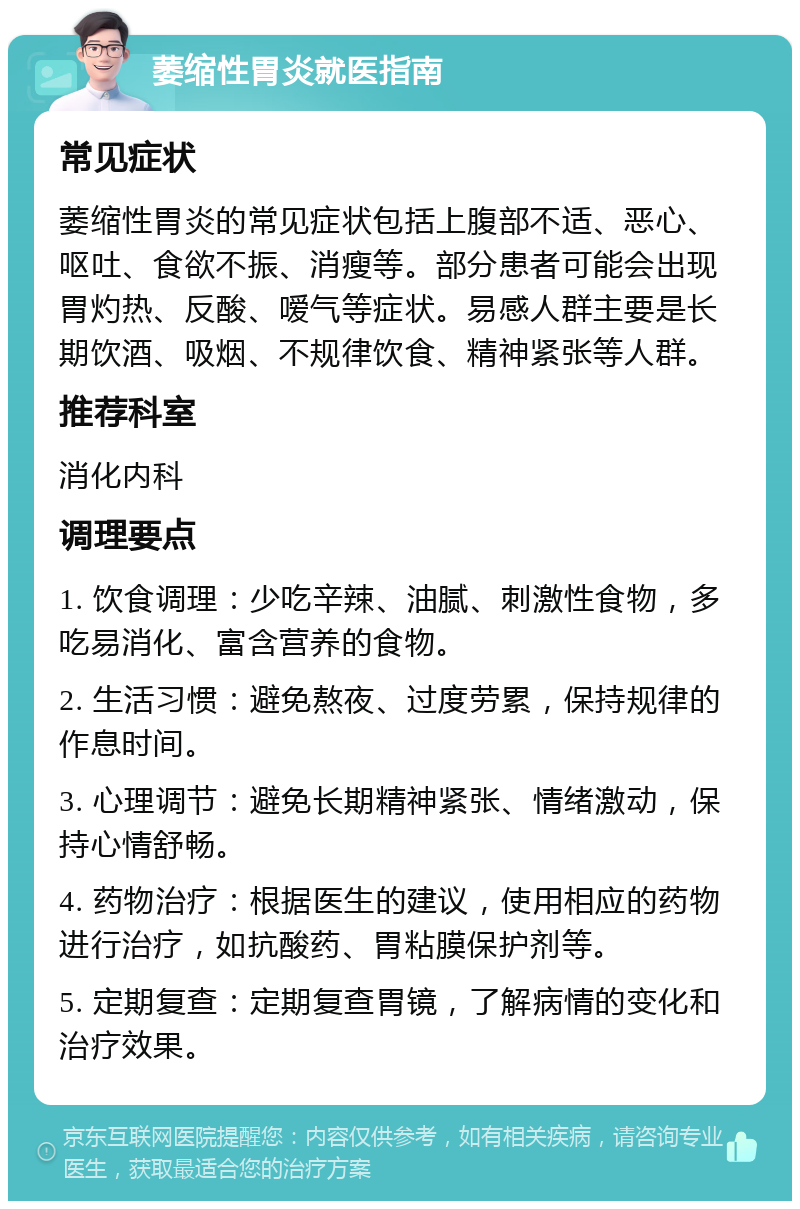 萎缩性胃炎就医指南 常见症状 萎缩性胃炎的常见症状包括上腹部不适、恶心、呕吐、食欲不振、消瘦等。部分患者可能会出现胃灼热、反酸、嗳气等症状。易感人群主要是长期饮酒、吸烟、不规律饮食、精神紧张等人群。 推荐科室 消化内科 调理要点 1. 饮食调理：少吃辛辣、油腻、刺激性食物，多吃易消化、富含营养的食物。 2. 生活习惯：避免熬夜、过度劳累，保持规律的作息时间。 3. 心理调节：避免长期精神紧张、情绪激动，保持心情舒畅。 4. 药物治疗：根据医生的建议，使用相应的药物进行治疗，如抗酸药、胃粘膜保护剂等。 5. 定期复查：定期复查胃镜，了解病情的变化和治疗效果。