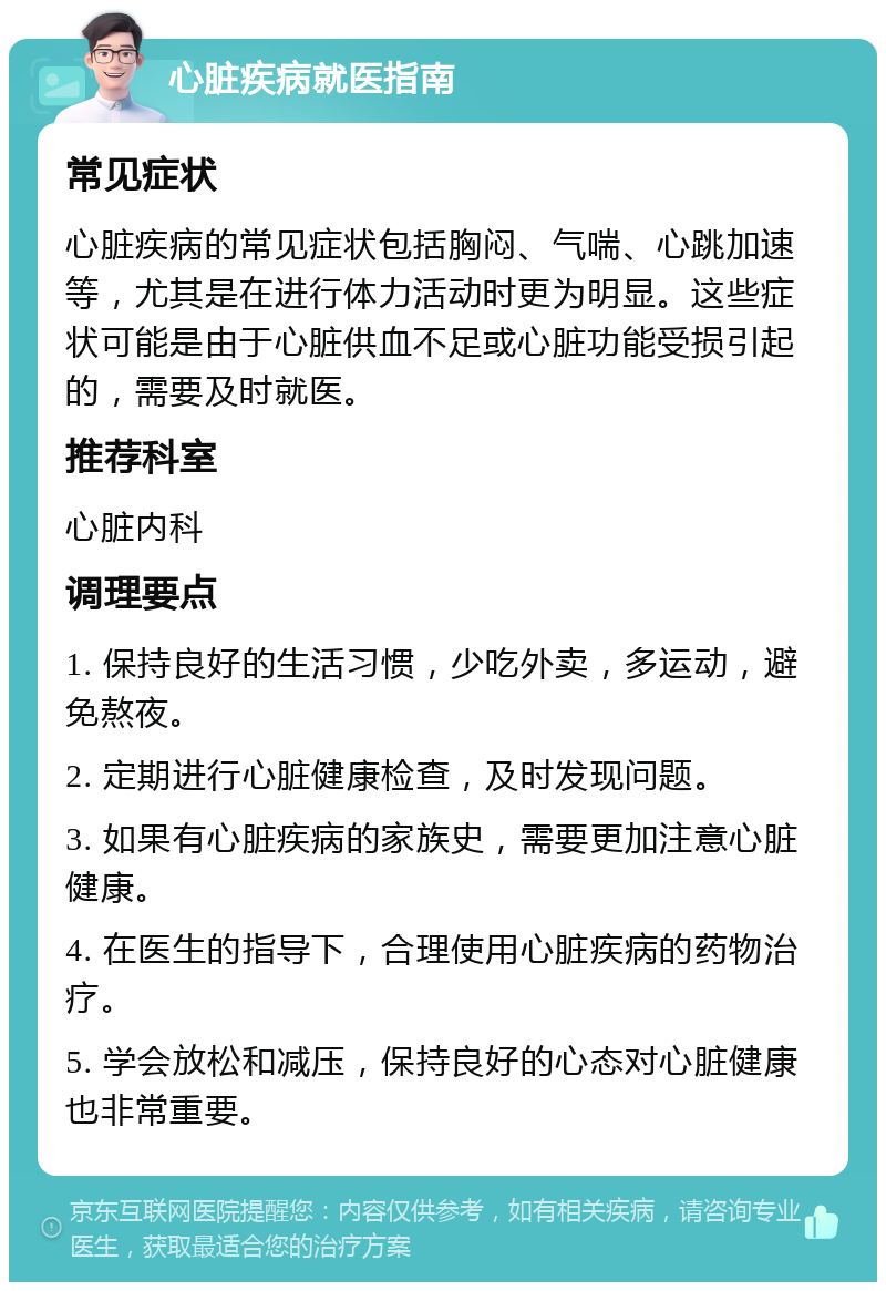 心脏疾病就医指南 常见症状 心脏疾病的常见症状包括胸闷、气喘、心跳加速等，尤其是在进行体力活动时更为明显。这些症状可能是由于心脏供血不足或心脏功能受损引起的，需要及时就医。 推荐科室 心脏内科 调理要点 1. 保持良好的生活习惯，少吃外卖，多运动，避免熬夜。 2. 定期进行心脏健康检查，及时发现问题。 3. 如果有心脏疾病的家族史，需要更加注意心脏健康。 4. 在医生的指导下，合理使用心脏疾病的药物治疗。 5. 学会放松和减压，保持良好的心态对心脏健康也非常重要。