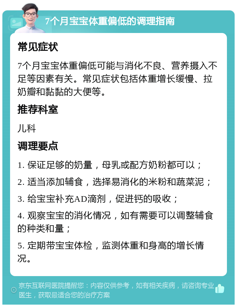 7个月宝宝体重偏低的调理指南 常见症状 7个月宝宝体重偏低可能与消化不良、营养摄入不足等因素有关。常见症状包括体重增长缓慢、拉奶瓣和黏黏的大便等。 推荐科室 儿科 调理要点 1. 保证足够的奶量，母乳或配方奶粉都可以； 2. 适当添加辅食，选择易消化的米粉和蔬菜泥； 3. 给宝宝补充AD滴剂，促进钙的吸收； 4. 观察宝宝的消化情况，如有需要可以调整辅食的种类和量； 5. 定期带宝宝体检，监测体重和身高的增长情况。