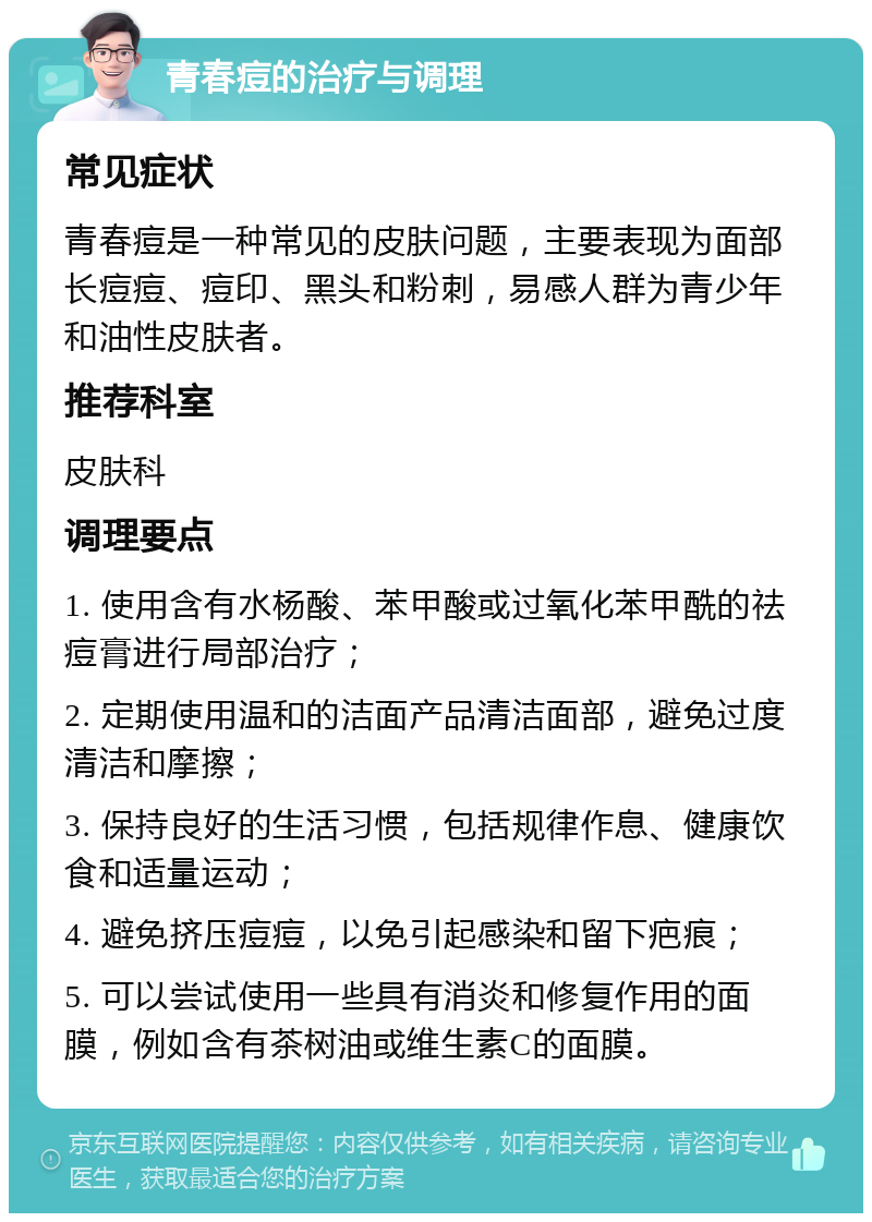 青春痘的治疗与调理 常见症状 青春痘是一种常见的皮肤问题，主要表现为面部长痘痘、痘印、黑头和粉刺，易感人群为青少年和油性皮肤者。 推荐科室 皮肤科 调理要点 1. 使用含有水杨酸、苯甲酸或过氧化苯甲酰的祛痘膏进行局部治疗； 2. 定期使用温和的洁面产品清洁面部，避免过度清洁和摩擦； 3. 保持良好的生活习惯，包括规律作息、健康饮食和适量运动； 4. 避免挤压痘痘，以免引起感染和留下疤痕； 5. 可以尝试使用一些具有消炎和修复作用的面膜，例如含有茶树油或维生素C的面膜。