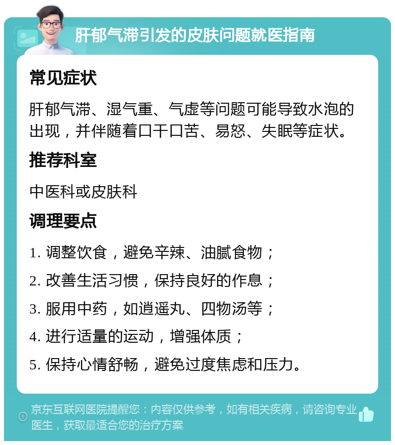 肝郁气滞引发的皮肤问题就医指南 常见症状 肝郁气滞、湿气重、气虚等问题可能导致水泡的出现，并伴随着口干口苦、易怒、失眠等症状。 推荐科室 中医科或皮肤科 调理要点 1. 调整饮食，避免辛辣、油腻食物； 2. 改善生活习惯，保持良好的作息； 3. 服用中药，如逍遥丸、四物汤等； 4. 进行适量的运动，增强体质； 5. 保持心情舒畅，避免过度焦虑和压力。