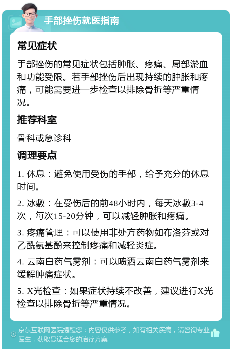 手部挫伤就医指南 常见症状 手部挫伤的常见症状包括肿胀、疼痛、局部淤血和功能受限。若手部挫伤后出现持续的肿胀和疼痛，可能需要进一步检查以排除骨折等严重情况。 推荐科室 骨科或急诊科 调理要点 1. 休息：避免使用受伤的手部，给予充分的休息时间。 2. 冰敷：在受伤后的前48小时内，每天冰敷3-4次，每次15-20分钟，可以减轻肿胀和疼痛。 3. 疼痛管理：可以使用非处方药物如布洛芬或对乙酰氨基酚来控制疼痛和减轻炎症。 4. 云南白药气雾剂：可以喷洒云南白药气雾剂来缓解肿痛症状。 5. X光检查：如果症状持续不改善，建议进行X光检查以排除骨折等严重情况。