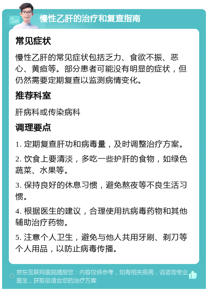 慢性乙肝的治疗和复查指南 常见症状 慢性乙肝的常见症状包括乏力、食欲不振、恶心、黄疸等。部分患者可能没有明显的症状，但仍然需要定期复查以监测病情变化。 推荐科室 肝病科或传染病科 调理要点 1. 定期复查肝功和病毒量，及时调整治疗方案。 2. 饮食上要清淡，多吃一些护肝的食物，如绿色蔬菜、水果等。 3. 保持良好的休息习惯，避免熬夜等不良生活习惯。 4. 根据医生的建议，合理使用抗病毒药物和其他辅助治疗药物。 5. 注意个人卫生，避免与他人共用牙刷、剃刀等个人用品，以防止病毒传播。