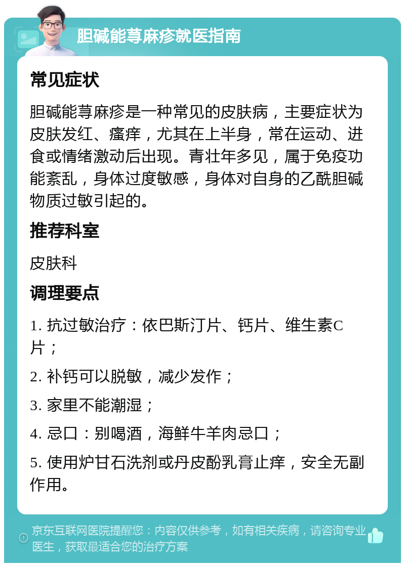 胆碱能荨麻疹就医指南 常见症状 胆碱能荨麻疹是一种常见的皮肤病，主要症状为皮肤发红、瘙痒，尤其在上半身，常在运动、进食或情绪激动后出现。青壮年多见，属于免疫功能紊乱，身体过度敏感，身体对自身的乙酰胆碱物质过敏引起的。 推荐科室 皮肤科 调理要点 1. 抗过敏治疗：依巴斯汀片、钙片、维生素C片； 2. 补钙可以脱敏，减少发作； 3. 家里不能潮湿； 4. 忌口：别喝酒，海鲜牛羊肉忌口； 5. 使用炉甘石洗剂或丹皮酚乳膏止痒，安全无副作用。